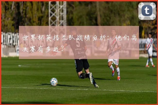 世界杯英格兰队战绩分析：他们离决赛有多近？