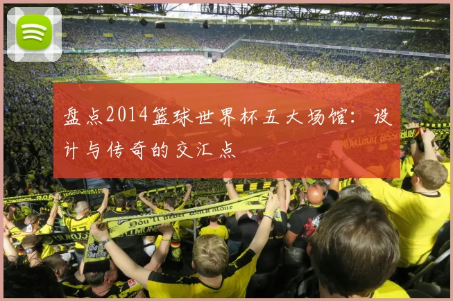 盘点2014篮球世界杯五大场馆：设计与传奇的交汇点