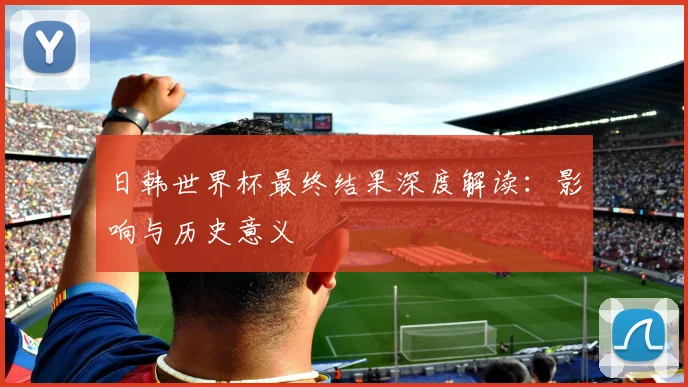 日韩世界杯最终结果深度解读：影响与历史意义